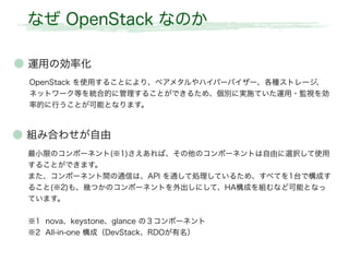 なぜ OpenStack なのか
● 組み合わせが自由
最小限のコンポーネント(※1)さえあれば、その他のコンポーネントは自由に選択して使用
することができます。
また、コンポーネント間の通信は、API を通して処理しているため、すべてを1台で構成す
ること(※2)も、幾つかのコンポーネントを外出しにして、HA構成を組むなど可能となっ
ています。
※1 nova、keystone、glance の３コンポーネント
※2 All-in-one 構成（DevStack、RDOが有名）
● 運用の効率化
OpenStack を使用することにより、ベアメタルやハイパーバイザー、各種ストレージ、
ネットワーク等を統合的に管理することができるため、個別に実施ていた運用・監視を効
率的に行うことが可能となります。
 