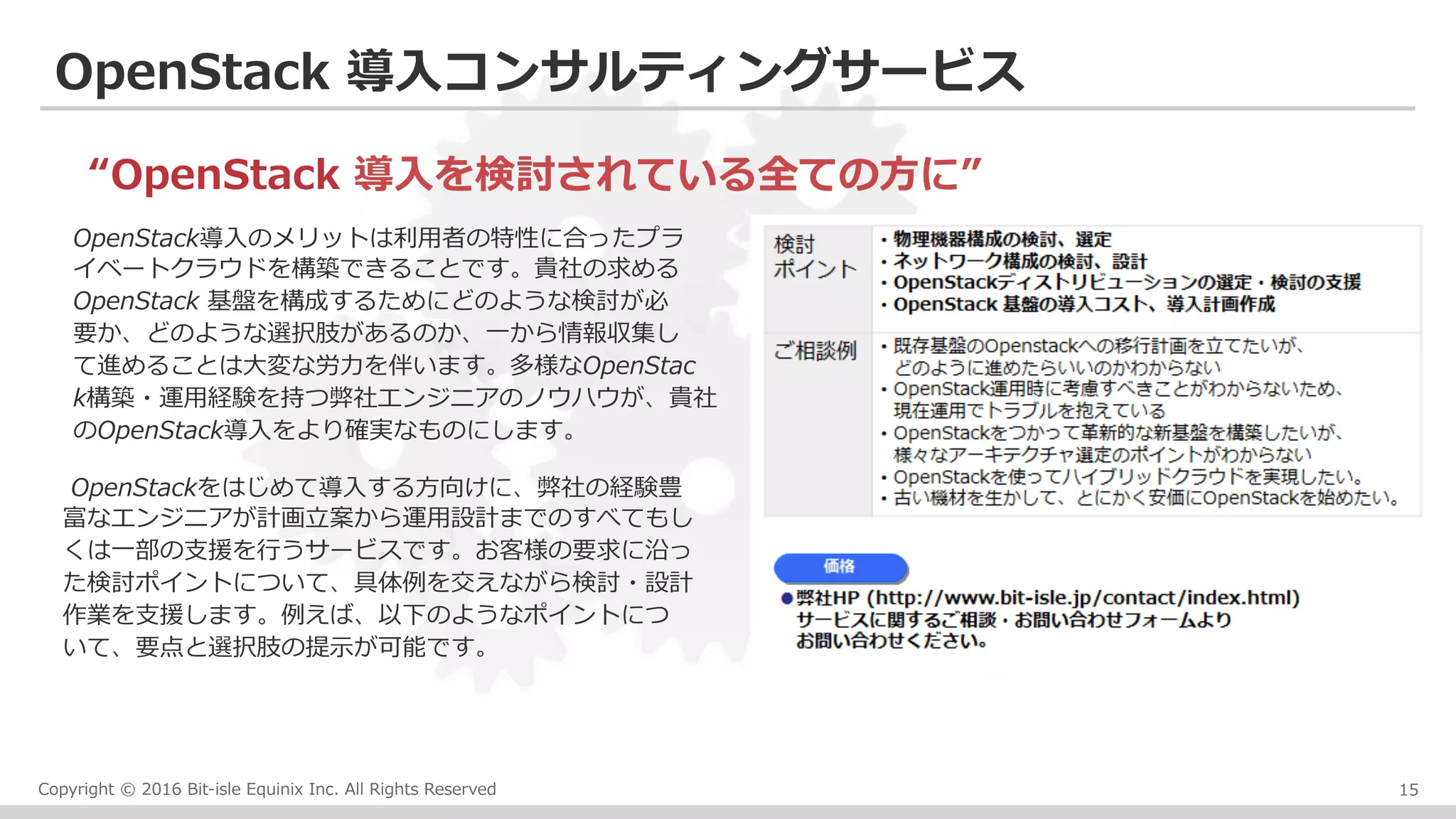 Copyright © 2016 Bit-isle Equinix Inc. All Rights Reserved
OpenStack 導⼊コンサルティングサービス
15
OpenStack導⼊のメリットは利⽤者の特性に合ったプラ
イベートクラウドを構築できることです。貴社の求める
OpenStack 基盤を構成するためにどのような検討が必
要か、どのような選択肢があるのか、⼀から情報収集し
て進めることは⼤変な労⼒を伴います。多様なOpenStac
k構築・運⽤経験を持つ弊社エンジニアのノウハウが、貴社
のOpenStack導⼊をより確実なものにします。
“OpenStack 導⼊を検討されている全ての⽅に”
OpenStackをはじめて導⼊する⽅向けに、弊社の経験豊
富なエンジニアが計画⽴案から運⽤設計までのすべてもし
くは⼀部の⽀援を⾏うサービスです。お客様の要求に沿っ
た検討ポイントについて、具体例を交えながら検討・設計
作業を⽀援します。例えば、以下のようなポイントにつ
いて、要点と選択肢の提⽰が可能です。
 
