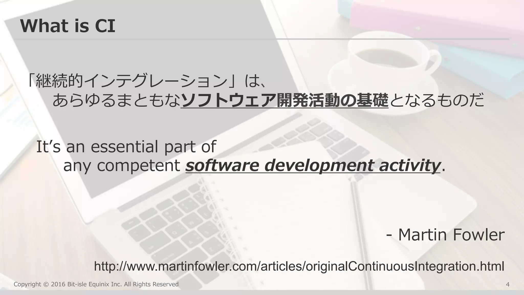 Copyright © 2016 Bit-isle Equinix Inc. All Rights Reserved
What is CI
「継続的インテグレーション」は、
あらゆるまともなソフトウェア開発活動の基礎となるものだ
Itʼs an essential part of
any competent software development activity.
- Martin Fowler
4
http://www.martinfowler.com/articles/originalContinuousIntegration.html	
 