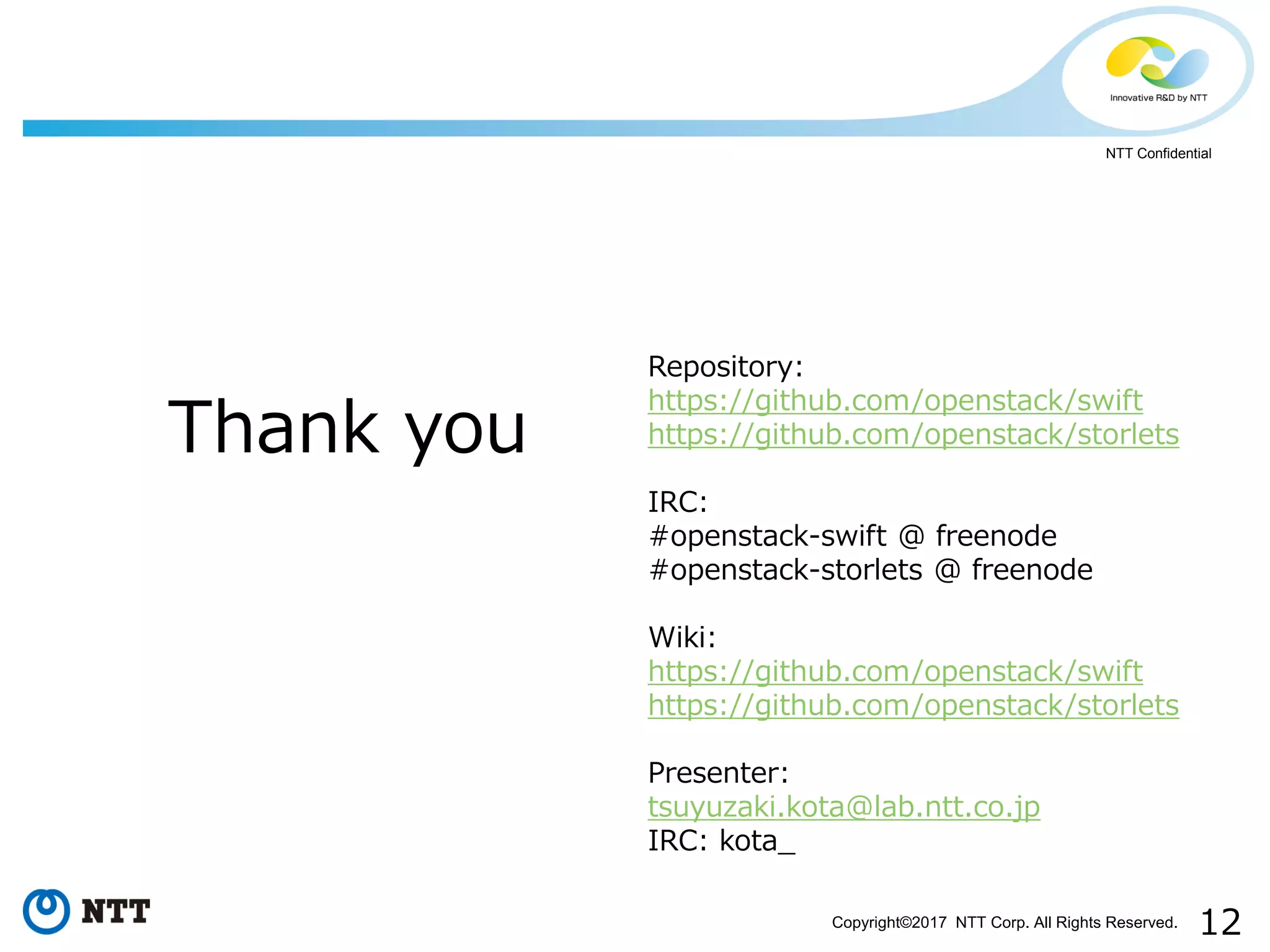 12Copyright©2017 NTT Corp. All Rights Reserved.
NTT Confidential
Thank you
Repository:
https://github.com/openstack/swift
https://github.com/openstack/storlets
IRC:
#openstack-swift @ freenode
#openstack-storlets @ freenode
Wiki:
https://github.com/openstack/swift
https://github.com/openstack/storlets
Presenter:
tsuyuzaki.kota@lab.ntt.co.jp
IRC: kota_
 