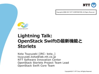 Copyright©2017 NTT Corp. All Rights Reserved.
Lightning Talk:
OpenStack Swiftの最新機能と
Storlets
Kota Tsuyuzaki [IRC: kota_]
tsuyuzaki.kota@lab.ntt.co.jp
NTT Software Innovation Center
OpenStack Storlets Project Team Lead
OpenStack Swift Core Team
Copyright(c)2009-2017 NTT CORPORATION. All Rights Reserved.
 