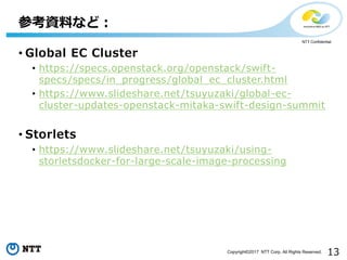 13Copyright©2017 NTT Corp. All Rights Reserved.
NTT Confidential
• Global EC Cluster
• https://specs.openstack.org/openstack/swift-
specs/specs/in_progress/global_ec_cluster.html
• https://www.slideshare.net/tsuyuzaki/global-ec-
cluster-updates-openstack-mitaka-swift-design-summit
• Storlets
• https://www.slideshare.net/tsuyuzaki/using-
storletsdocker-for-large-scale-image-processing
参考資料など：
 