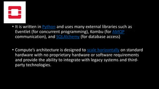 • It is written in Python and uses many external libraries such as
Eventlet (for concurrent programming), Kombu (for AMQP
communication), and SQLAlchemy (for database access)
• Compute’s architecture is designed to scale horizontally on standard
hardware with no proprietary hardware or software requirements
and provide the ability to integrate with legacy systems and third-
party technologies.
 