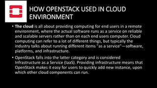 HOW OPENSTACK USED IN CLOUD
ENVIRONMENT
• The cloud is all about providing computing for end users in a remote
environment, where the actual software runs as a service on reliable
and scalable servers rather than on each end users computer. Cloud
computing can refer to a lot of different things, but typically the
industry talks about running different items "as a service"—software,
platforms, and infrastructure.
• OpenStack falls into the latter category and is considered
Infrastructure as a Service (IaaS). Providing infrastructure means that
OpenStack makes it easy for users to quickly add new instance, upon
which other cloud components can run.
 