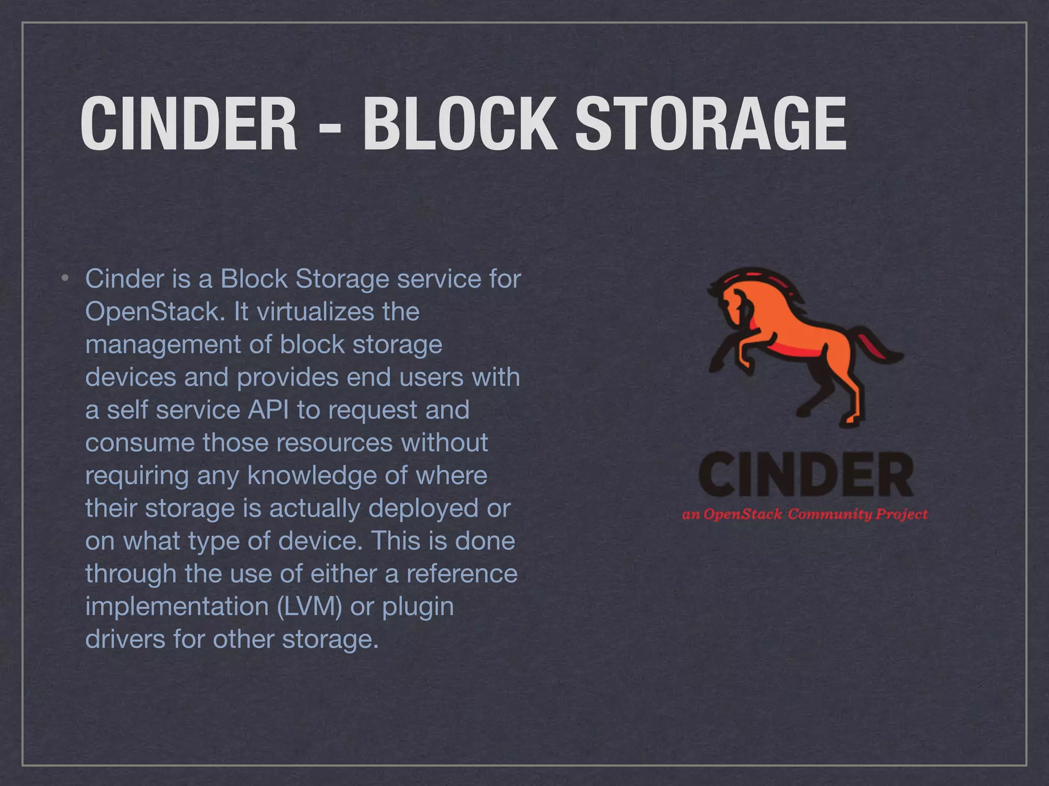 CINDER - BLOCK STORAGE
• Cinder is a Block Storage service for
OpenStack. It virtualizes the
management of block storage
devices and provides end users with
a self service API to request and
consume those resources without
requiring any knowledge of where
their storage is actually deployed or
on what type of device. This is done
through the use of either a reference
implementation (LVM) or plugin
drivers for other storage.
 