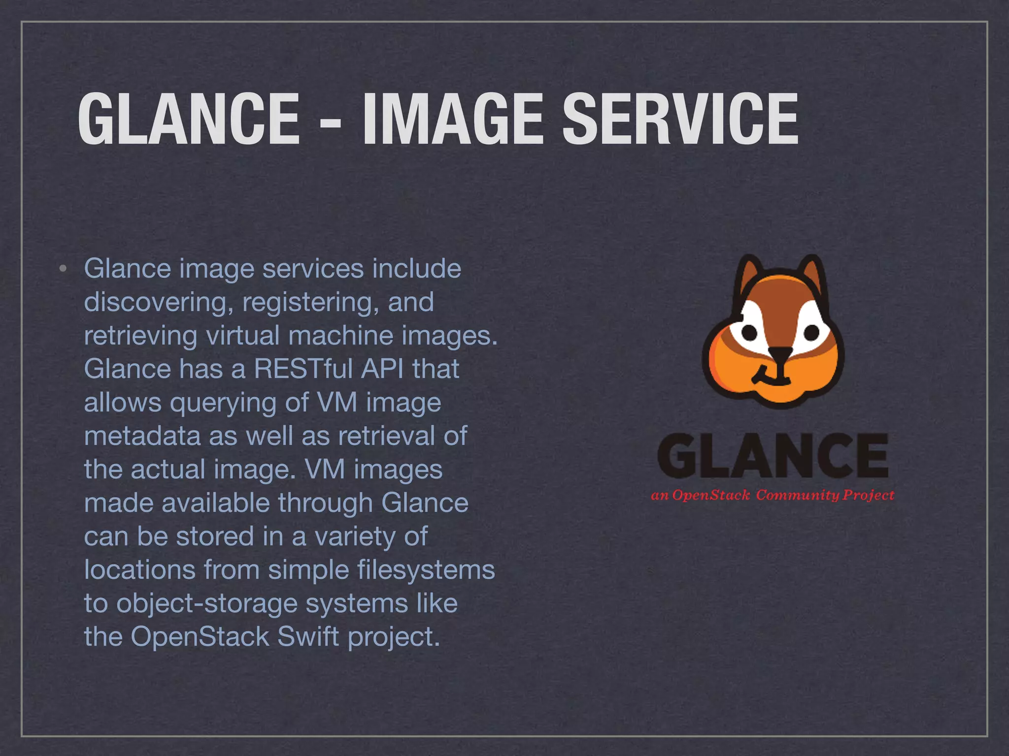 GLANCE - IMAGE SERVICE
• Glance image services include
discovering, registering, and
retrieving virtual machine images.
Glance has a RESTful API that
allows querying of VM image
metadata as well as retrieval of
the actual image. VM images
made available through Glance
can be stored in a variety of
locations from simple ﬁlesystems
to object-storage systems like
the OpenStack Swift project.
 