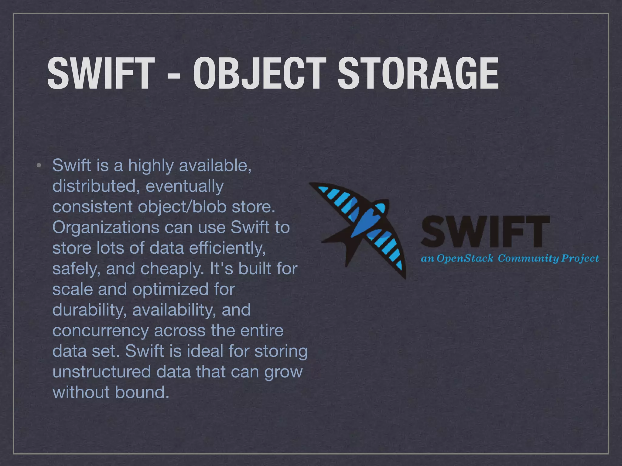 SWIFT - OBJECT STORAGE
• Swift is a highly available,
distributed, eventually
consistent object/blob store.
Organizations can use Swift to
store lots of data eﬃciently,
safely, and cheaply. It's built for
scale and optimized for
durability, availability, and
concurrency across the entire
data set. Swift is ideal for storing
unstructured data that can grow
without bound.
 