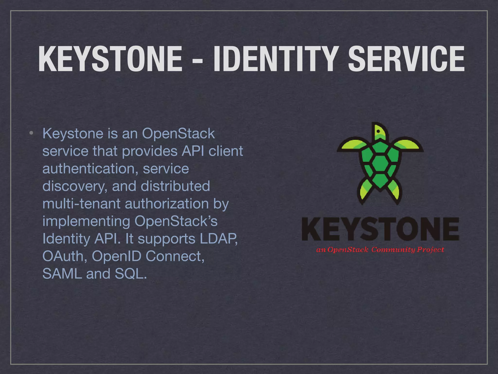 KEYSTONE - IDENTITY SERVICE
• Keystone is an OpenStack
service that provides API client
authentication, service
discovery, and distributed
multi-tenant authorization by
implementing OpenStack’s
Identity API. It supports LDAP,
OAuth, OpenID Connect,
SAML and SQL.
 