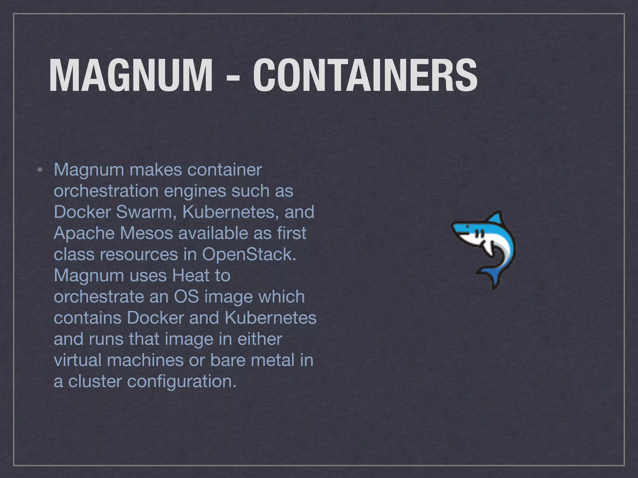 MAGNUM - CONTAINERS
• Magnum makes container
orchestration engines such as
Docker Swarm, Kubernetes, and
Apache Mesos available as ﬁrst
class resources in OpenStack.
Magnum uses Heat to
orchestrate an OS image which
contains Docker and Kubernetes
and runs that image in either
virtual machines or bare metal in
a cluster conﬁguration.
 
