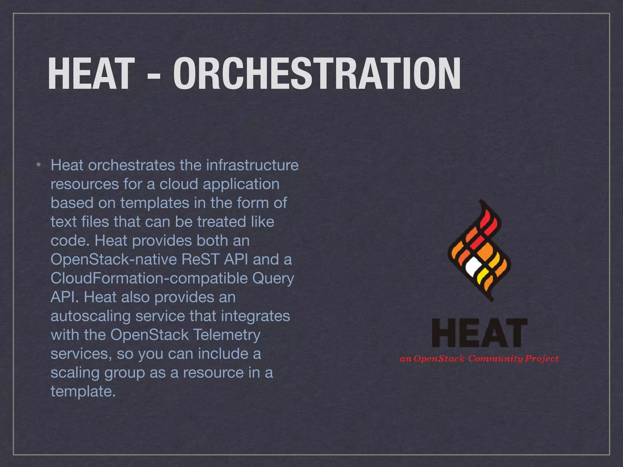 HEAT - ORCHESTRATION
• Heat orchestrates the infrastructure
resources for a cloud application
based on templates in the form of
text ﬁles that can be treated like
code. Heat provides both an
OpenStack-native ReST API and a
CloudFormation-compatible Query
API. Heat also provides an
autoscaling service that integrates
with the OpenStack Telemetry
services, so you can include a
scaling group as a resource in a
template.
 