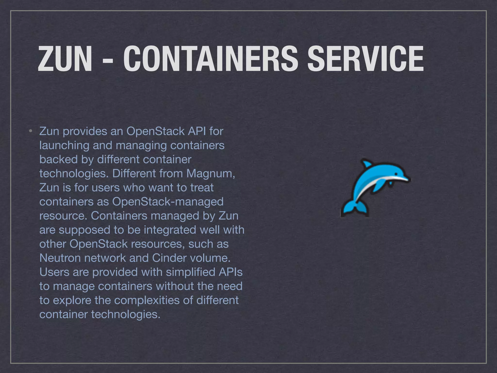 ZUN - CONTAINERS SERVICE
• Zun provides an OpenStack API for
launching and managing containers
backed by diﬀerent container
technologies. Diﬀerent from Magnum,
Zun is for users who want to treat
containers as OpenStack-managed
resource. Containers managed by Zun
are supposed to be integrated well with
other OpenStack resources, such as
Neutron network and Cinder volume.
Users are provided with simpliﬁed APIs
to manage containers without the need
to explore the complexities of diﬀerent
container technologies.
 