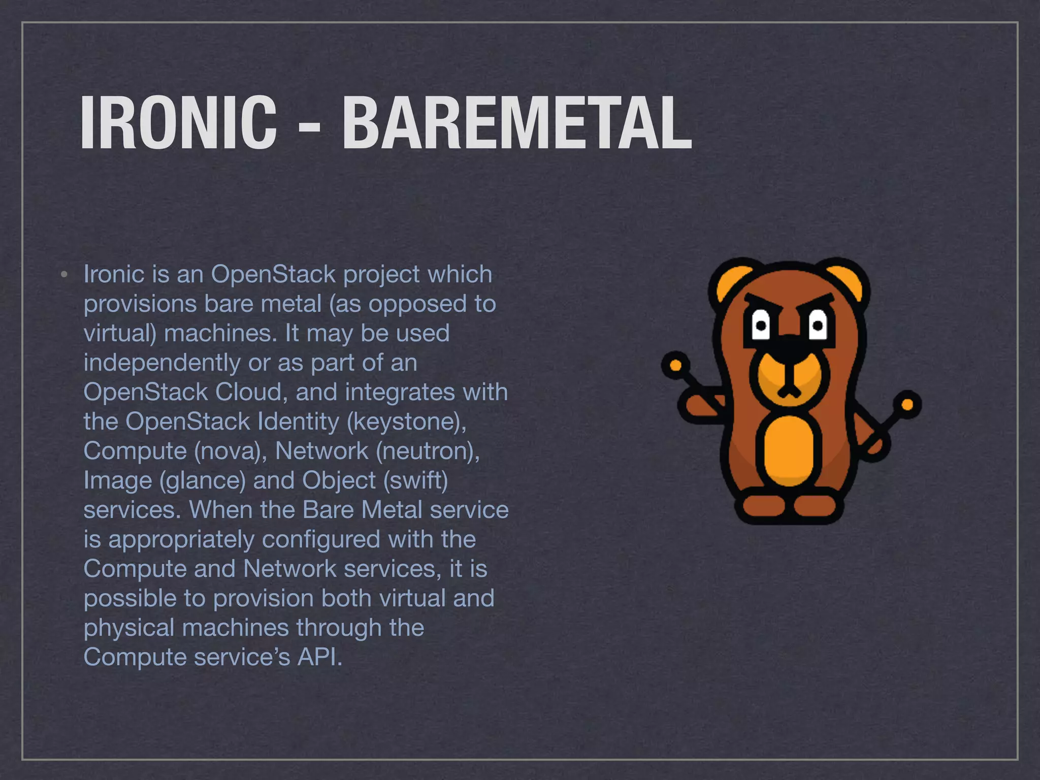 IRONIC - BAREMETAL
• Ironic is an OpenStack project which
provisions bare metal (as opposed to
virtual) machines. It may be used
independently or as part of an
OpenStack Cloud, and integrates with
the OpenStack Identity (keystone),
Compute (nova), Network (neutron),
Image (glance) and Object (swift)
services. When the Bare Metal service
is appropriately conﬁgured with the
Compute and Network services, it is
possible to provision both virtual and
physical machines through the
Compute service’s API.
 