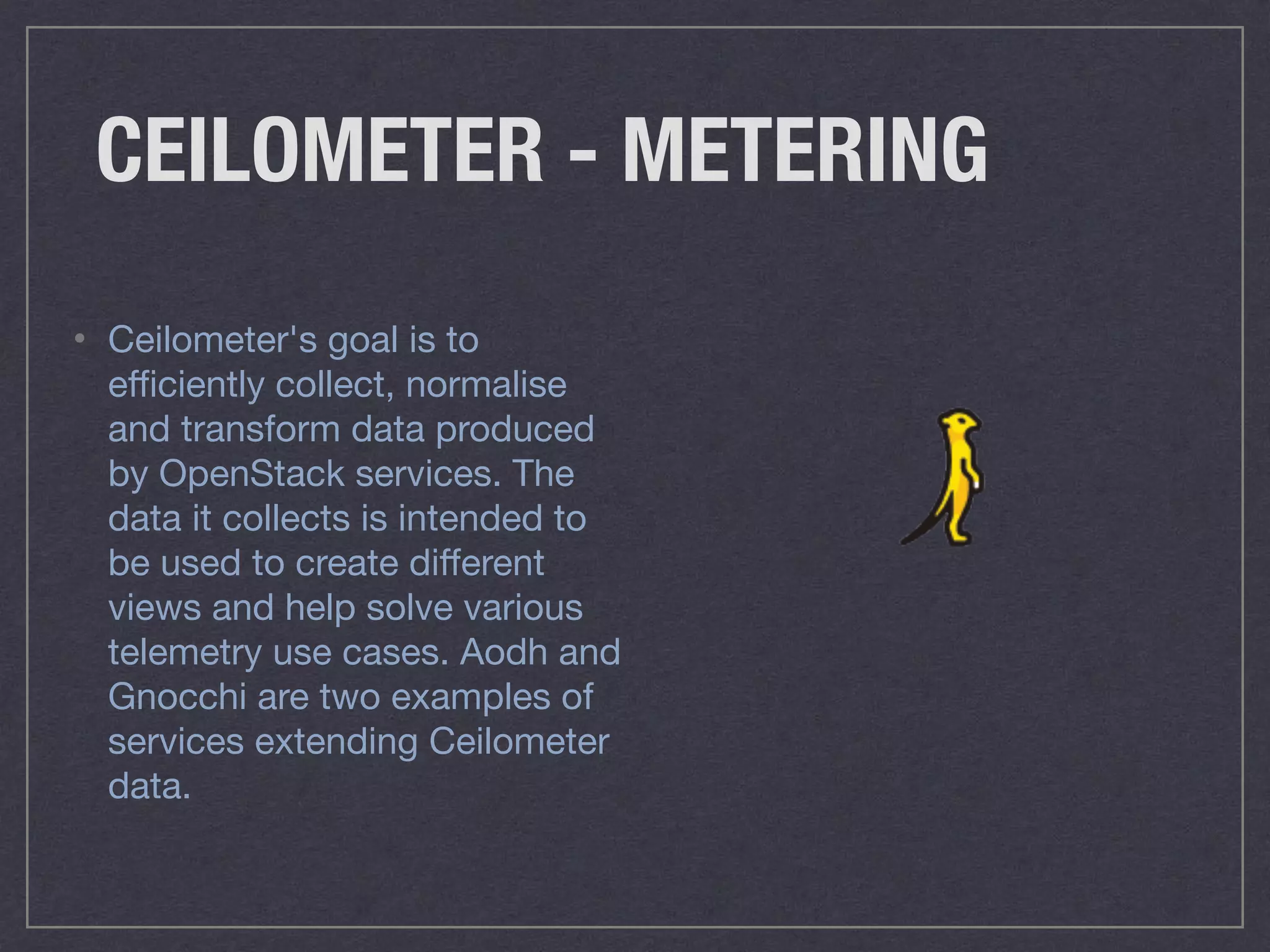 CEILOMETER - METERING
• Ceilometer's goal is to
eﬃciently collect, normalise
and transform data produced
by OpenStack services. The
data it collects is intended to
be used to create diﬀerent
views and help solve various
telemetry use cases. Aodh and
Gnocchi are two examples of
services extending Ceilometer
data.
 