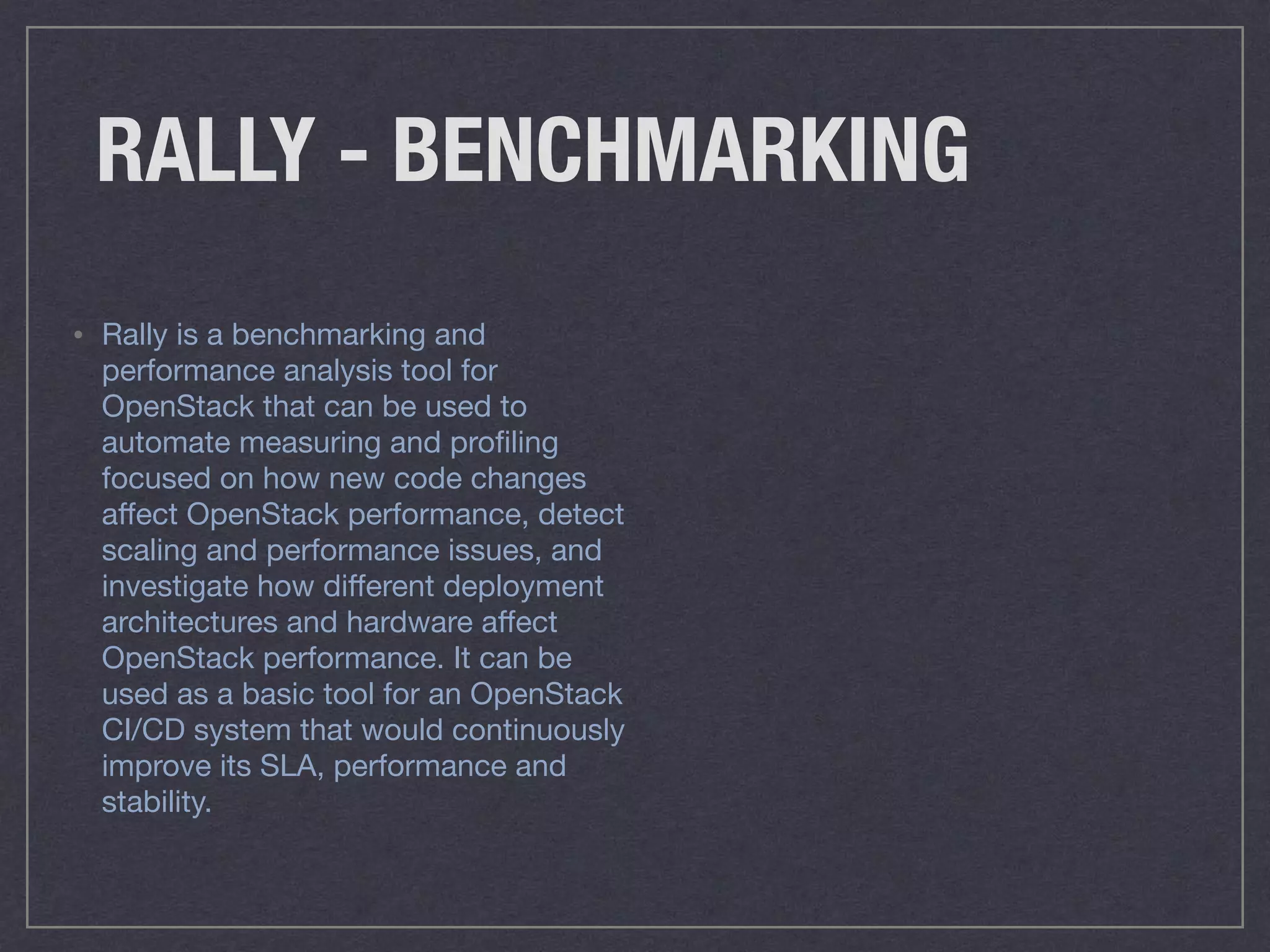 RALLY - BENCHMARKING
• Rally is a benchmarking and
performance analysis tool for
OpenStack that can be used to
automate measuring and proﬁling
focused on how new code changes
aﬀect OpenStack performance, detect
scaling and performance issues, and
investigate how diﬀerent deployment
architectures and hardware aﬀect
OpenStack performance. It can be
used as a basic tool for an OpenStack
CI/CD system that would continuously
improve its SLA, performance and
stability.
 