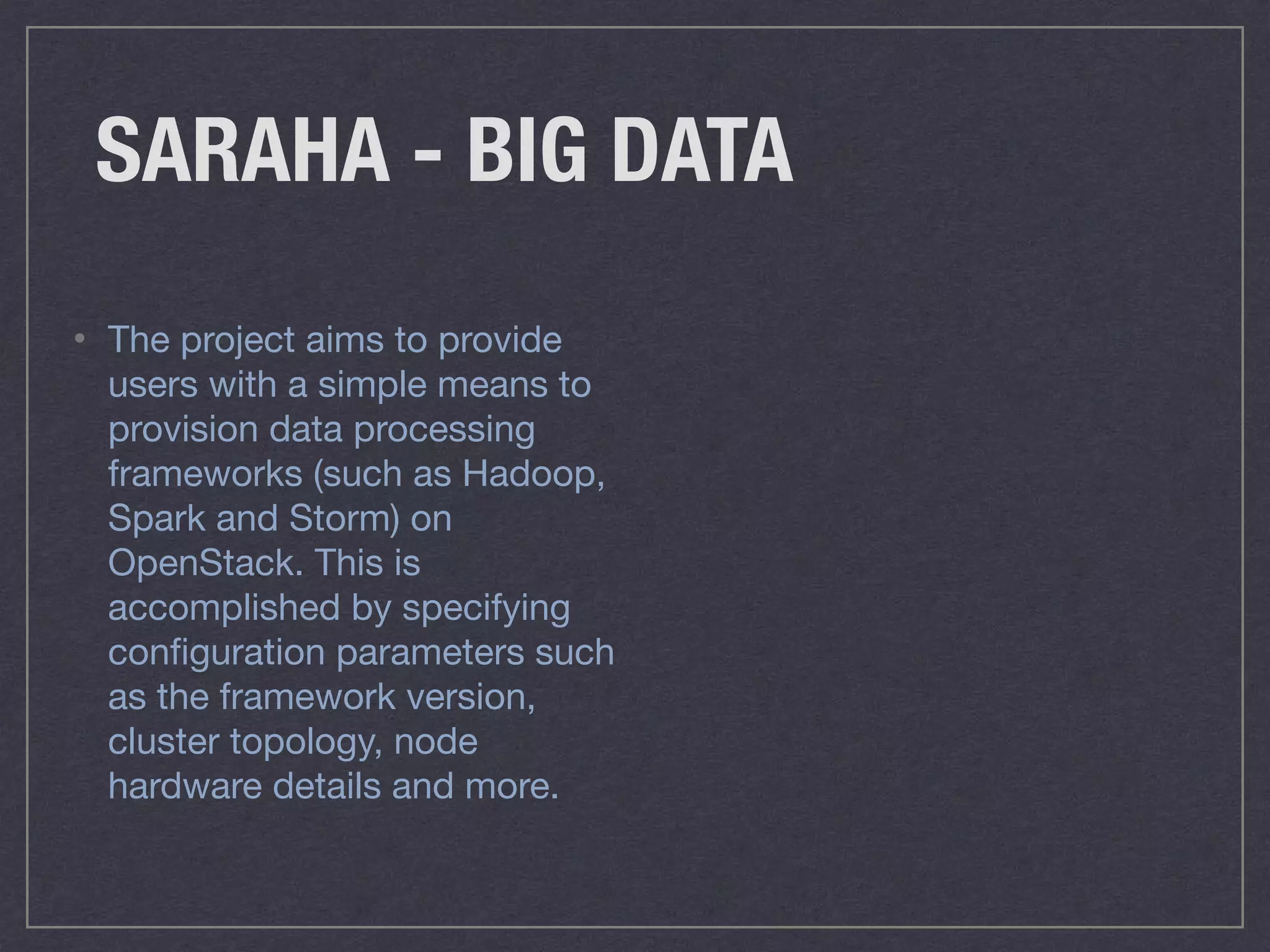 SARAHA - BIG DATA
• The project aims to provide
users with a simple means to
provision data processing
frameworks (such as Hadoop,
Spark and Storm) on
OpenStack. This is
accomplished by specifying
conﬁguration parameters such
as the framework version,
cluster topology, node
hardware details and more.
 