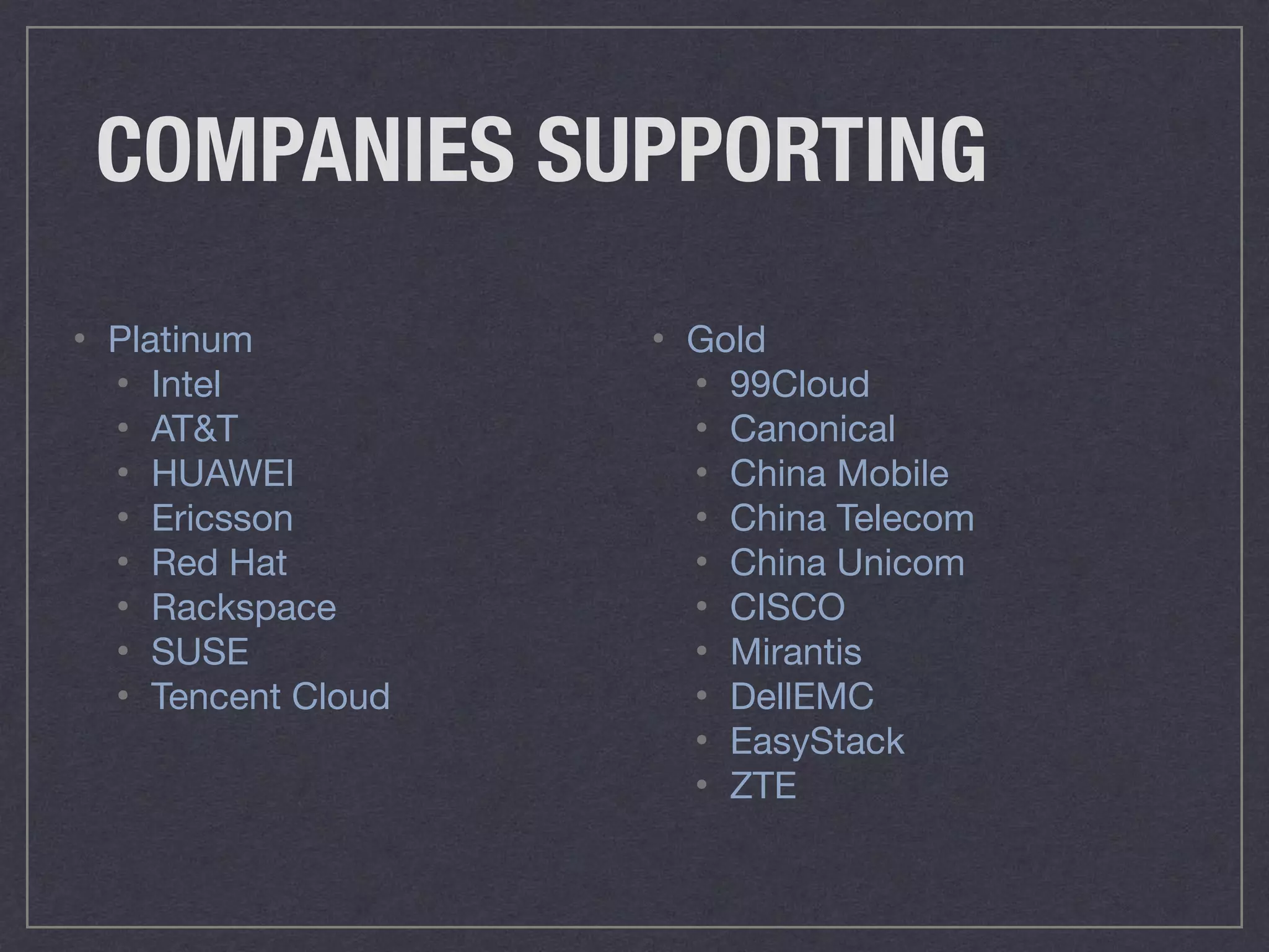 COMPANIES SUPPORTING
• Platinum

• Intel

• AT&T

• HUAWEI

• Ericsson

• Red Hat

• Rackspace

• SUSE

• Tencent Cloud
• Gold

• 99Cloud

• Canonical

• China Mobile

• China Telecom

• China Unicom

• CISCO

• Mirantis

• DellEMC

• EasyStack

• ZTE
 