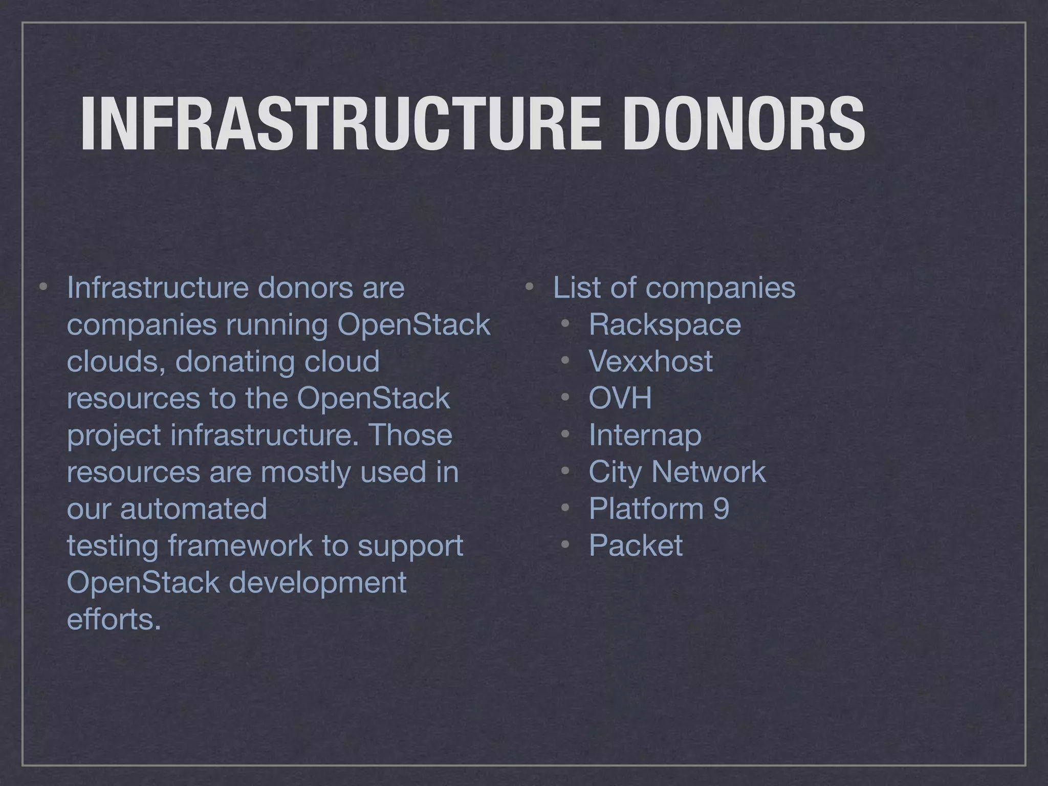 INFRASTRUCTURE DONORS
• List of companies

• Rackspace

• Vexxhost

• OVH

• Internap

• City Network

• Platform 9

• Packet
• Infrastructure donors are
companies running OpenStack
clouds, donating cloud
resources to the OpenStack
project infrastructure. Those
resources are mostly used in
our automated
testing framework to support
OpenStack development
eﬀorts.
 