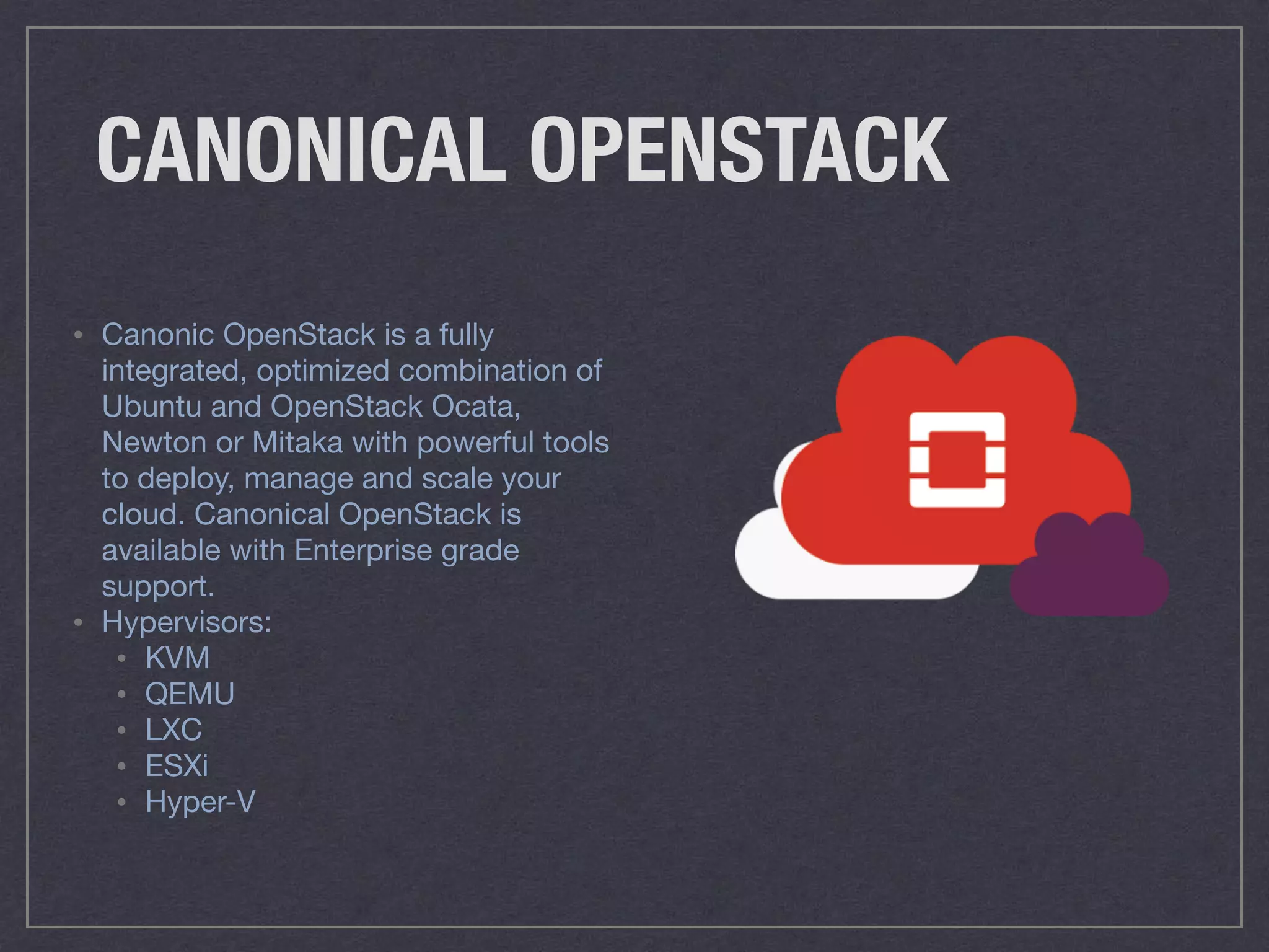 CANONICAL OPENSTACK
• Canonic OpenStack is a fully
integrated, optimized combination of
Ubuntu and OpenStack Ocata,
Newton or Mitaka with powerful tools
to deploy, manage and scale your
cloud. Canonical OpenStack is
available with Enterprise grade
support.

• Hypervisors:

• KVM 

• QEMU 

• LXC 

• ESXi 

• Hyper-V
 