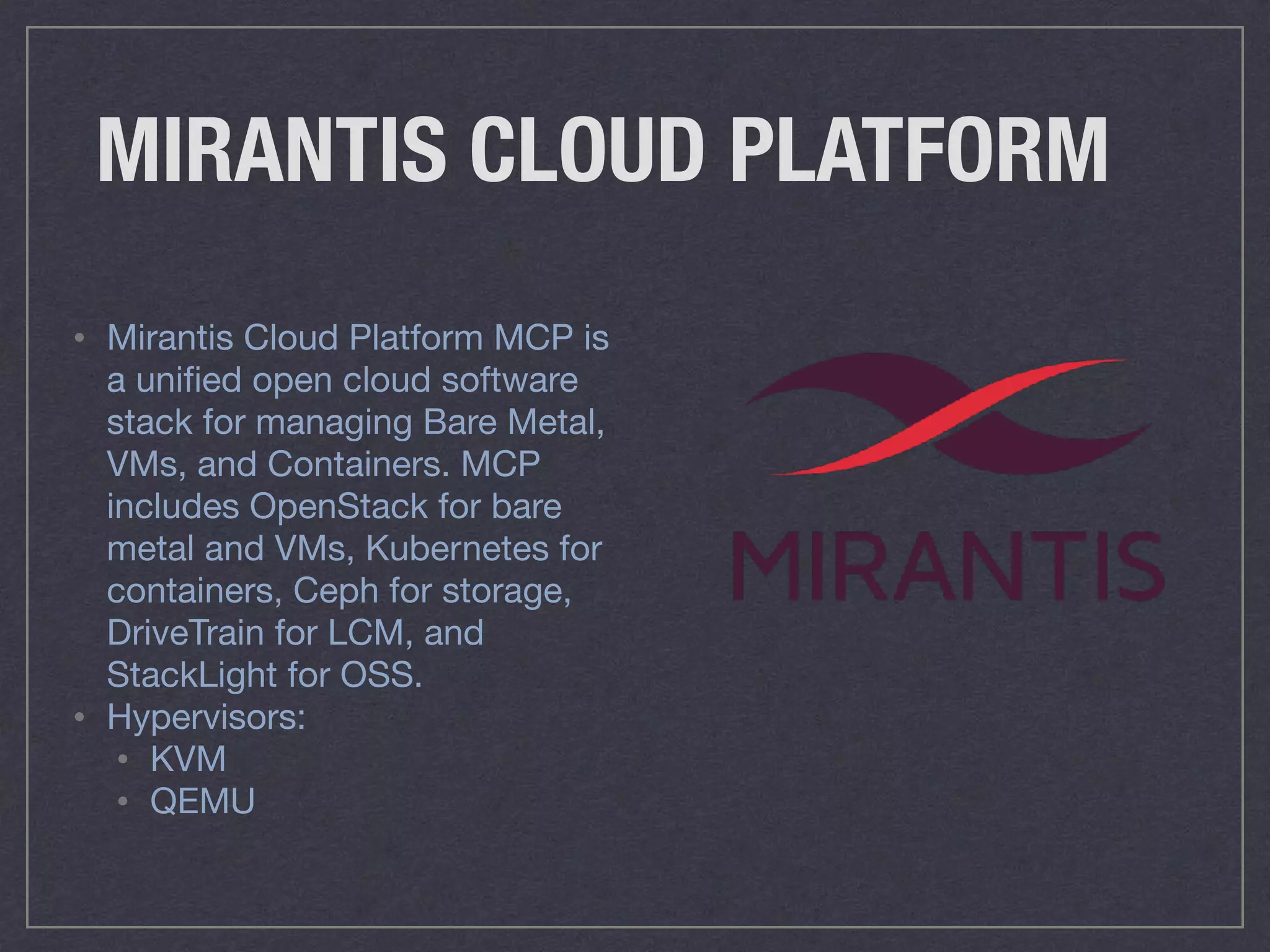 MIRANTIS CLOUD PLATFORM
• Mirantis Cloud Platform MCP is
a uniﬁed open cloud software
stack for managing Bare Metal,
VMs, and Containers. MCP
includes OpenStack for bare
metal and VMs, Kubernetes for
containers, Ceph for storage,
DriveTrain for LCM, and
StackLight for OSS.

• Hypervisors:

• KVM 

• QEMU
 