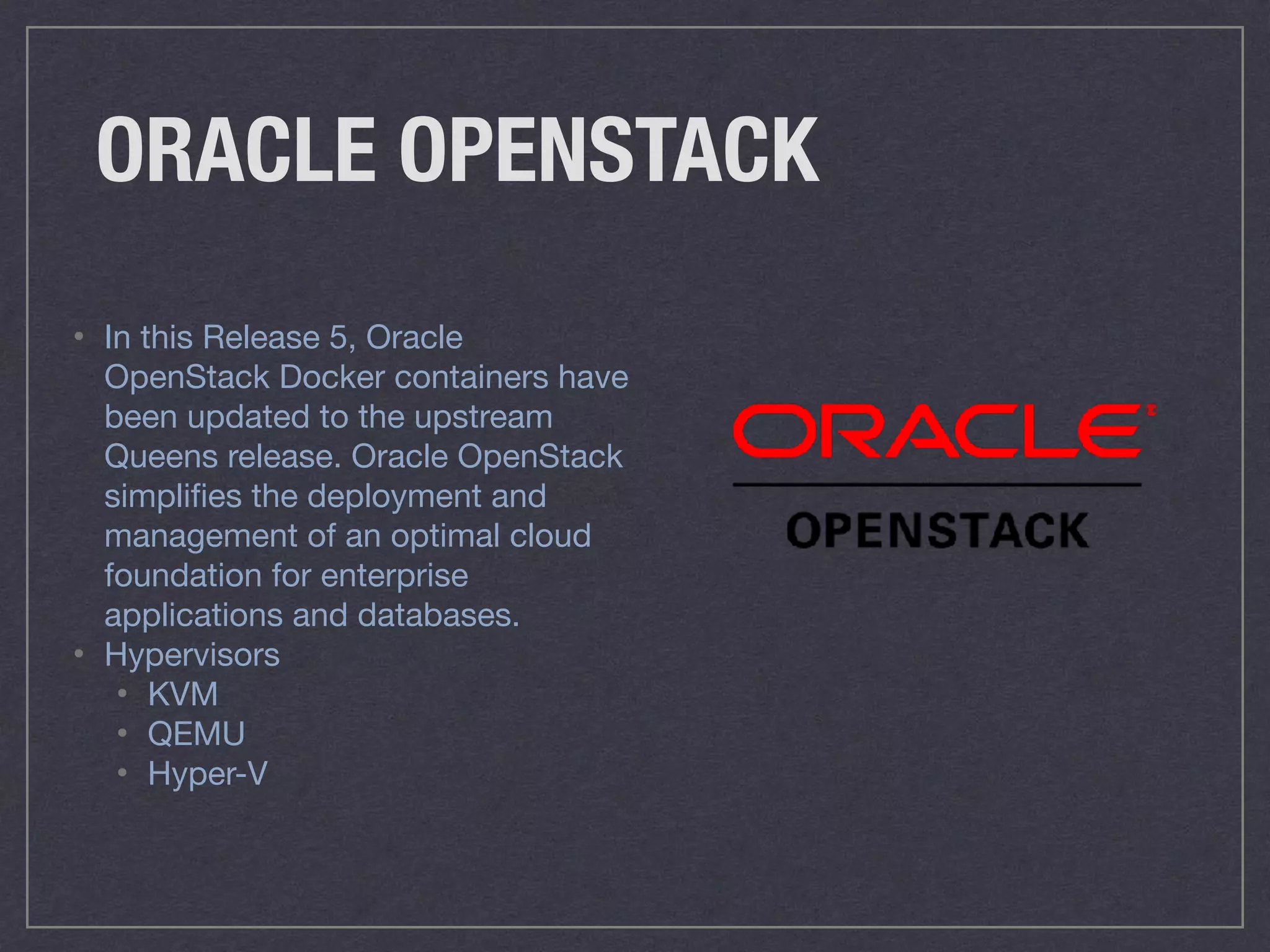 ORACLE OPENSTACK
• In this Release 5, Oracle
OpenStack Docker containers have
been updated to the upstream
Queens release. Oracle OpenStack
simpliﬁes the deployment and
management of an optimal cloud
foundation for enterprise
applications and databases.

• Hypervisors

• KVM 

• QEMU 

• Hyper-V
 
