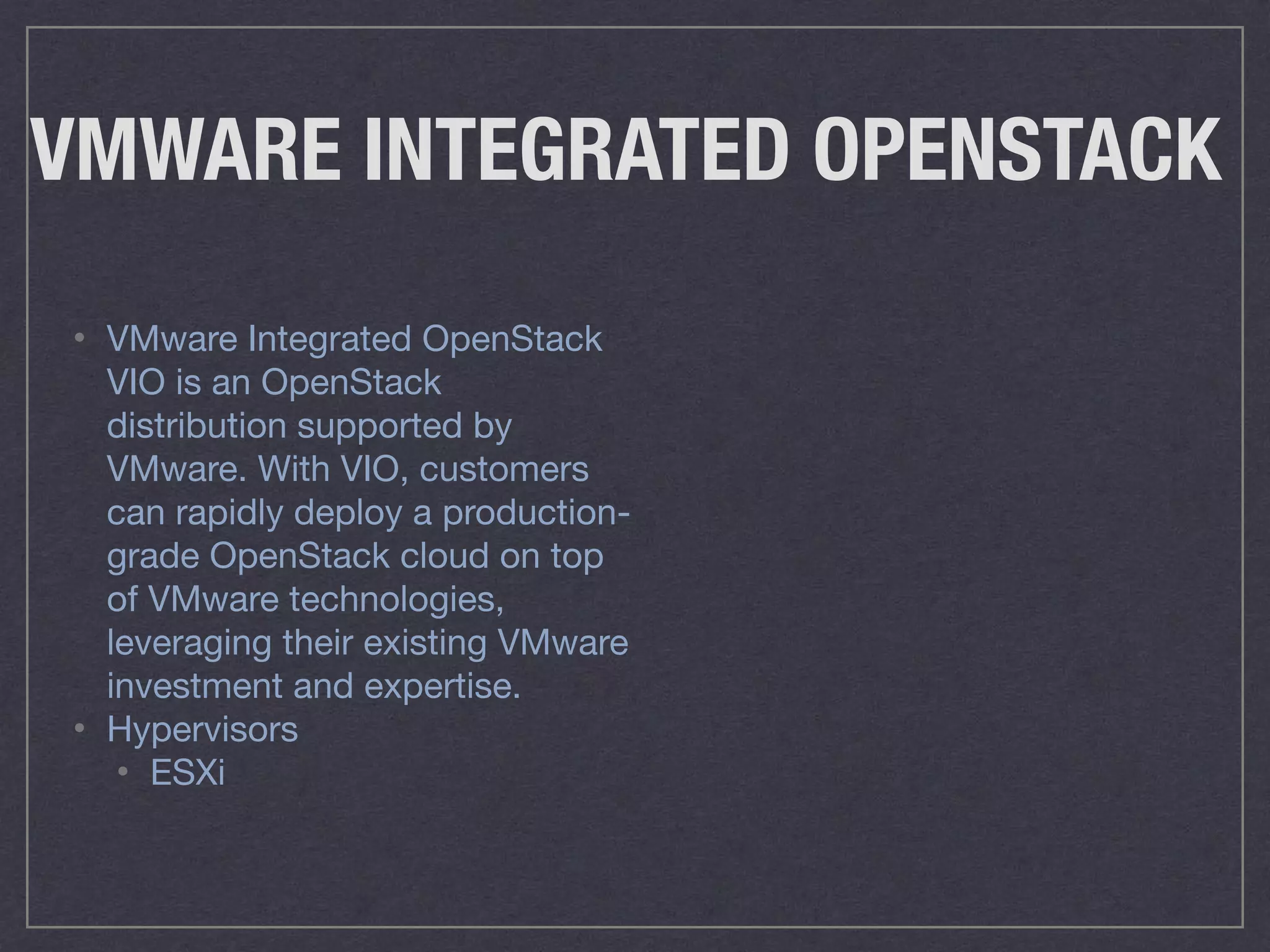 VMWARE INTEGRATED OPENSTACK
• VMware Integrated OpenStack
VIO is an OpenStack
distribution supported by
VMware. With VIO, customers
can rapidly deploy a production-
grade OpenStack cloud on top
of VMware technologies,
leveraging their existing VMware
investment and expertise.

• Hypervisors

• ESXi
 