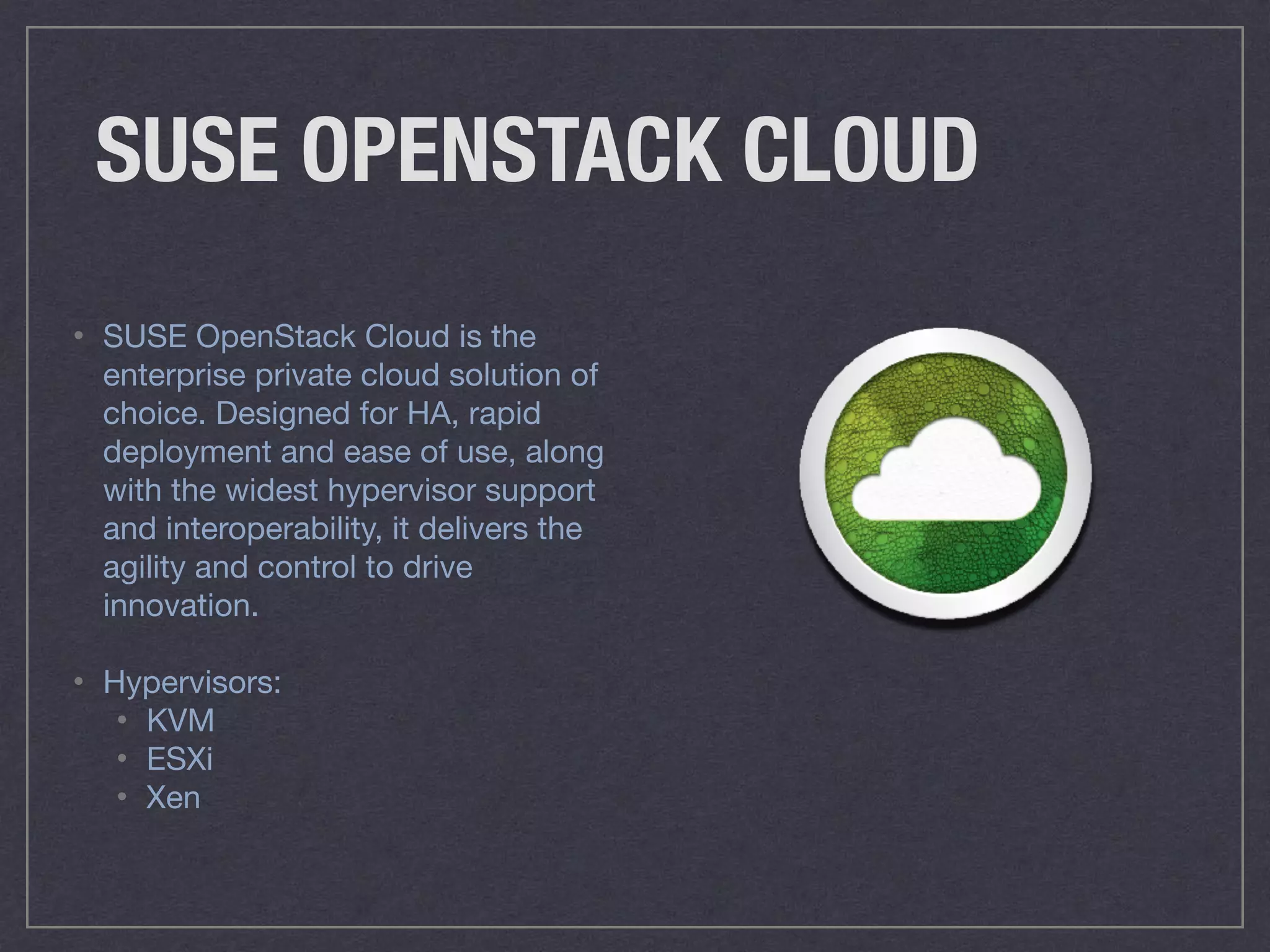 SUSE OPENSTACK CLOUD
• SUSE OpenStack Cloud is the
enterprise private cloud solution of
choice. Designed for HA, rapid
deployment and ease of use, along
with the widest hypervisor support
and interoperability, it delivers the
agility and control to drive
innovation.

• Hypervisors: 

• KVM 

• ESXi 

• Xen
 