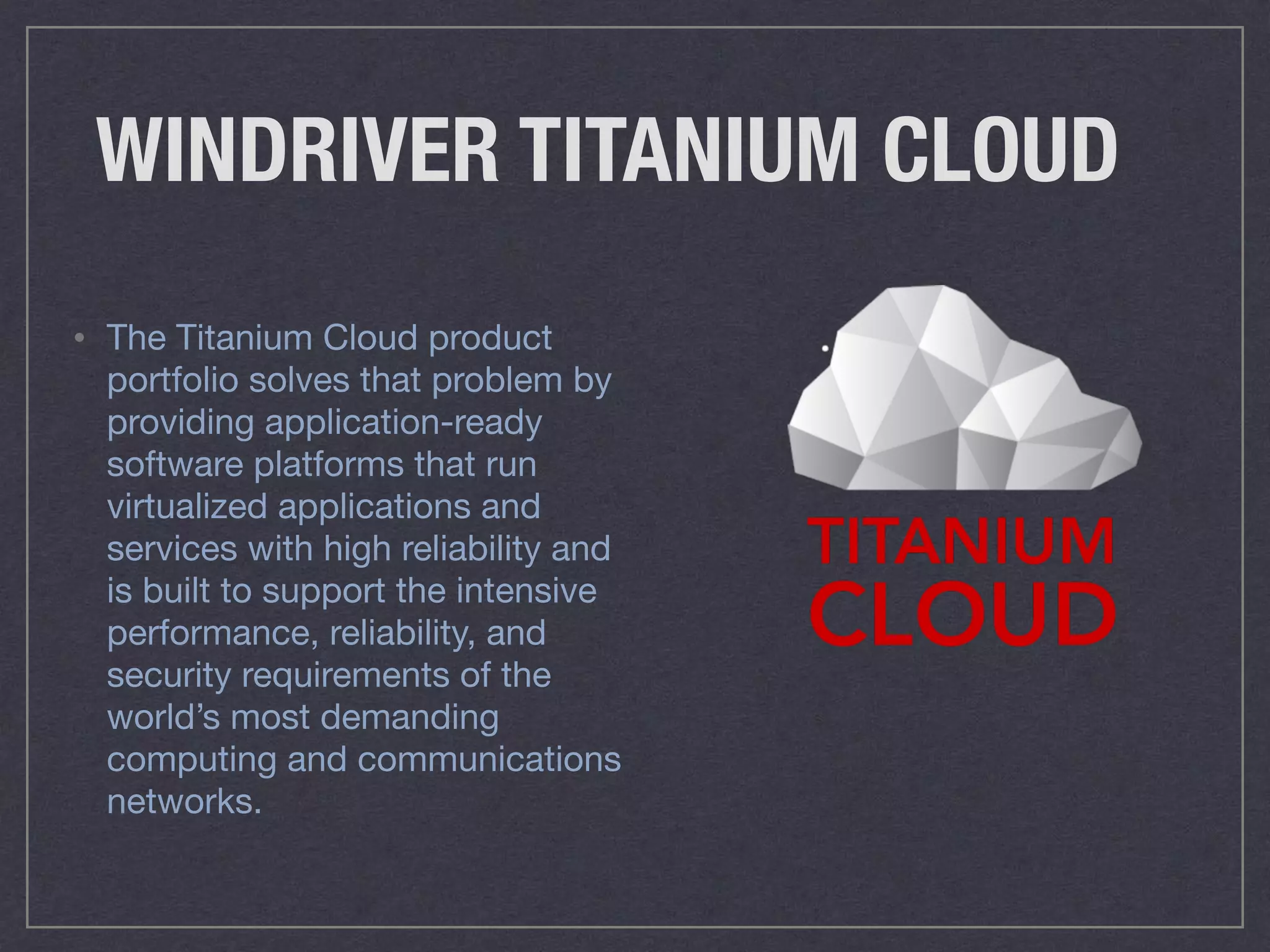WINDRIVER TITANIUM CLOUD
• The Titanium Cloud product
portfolio solves that problem by
providing application-ready
software platforms that run
virtualized applications and
services with high reliability and
is built to support the intensive
performance, reliability, and
security requirements of the
world’s most demanding
computing and communications
networks.
 
