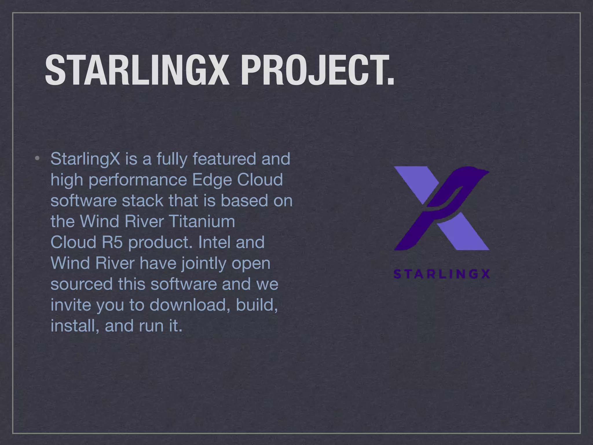 STARLINGX PROJECT.
• StarlingX is a fully featured and
high performance Edge Cloud
software stack that is based on
the Wind River Titanium
Cloud R5 product. Intel and
Wind River have jointly open
sourced this software and we
invite you to download, build,
install, and run it.
 