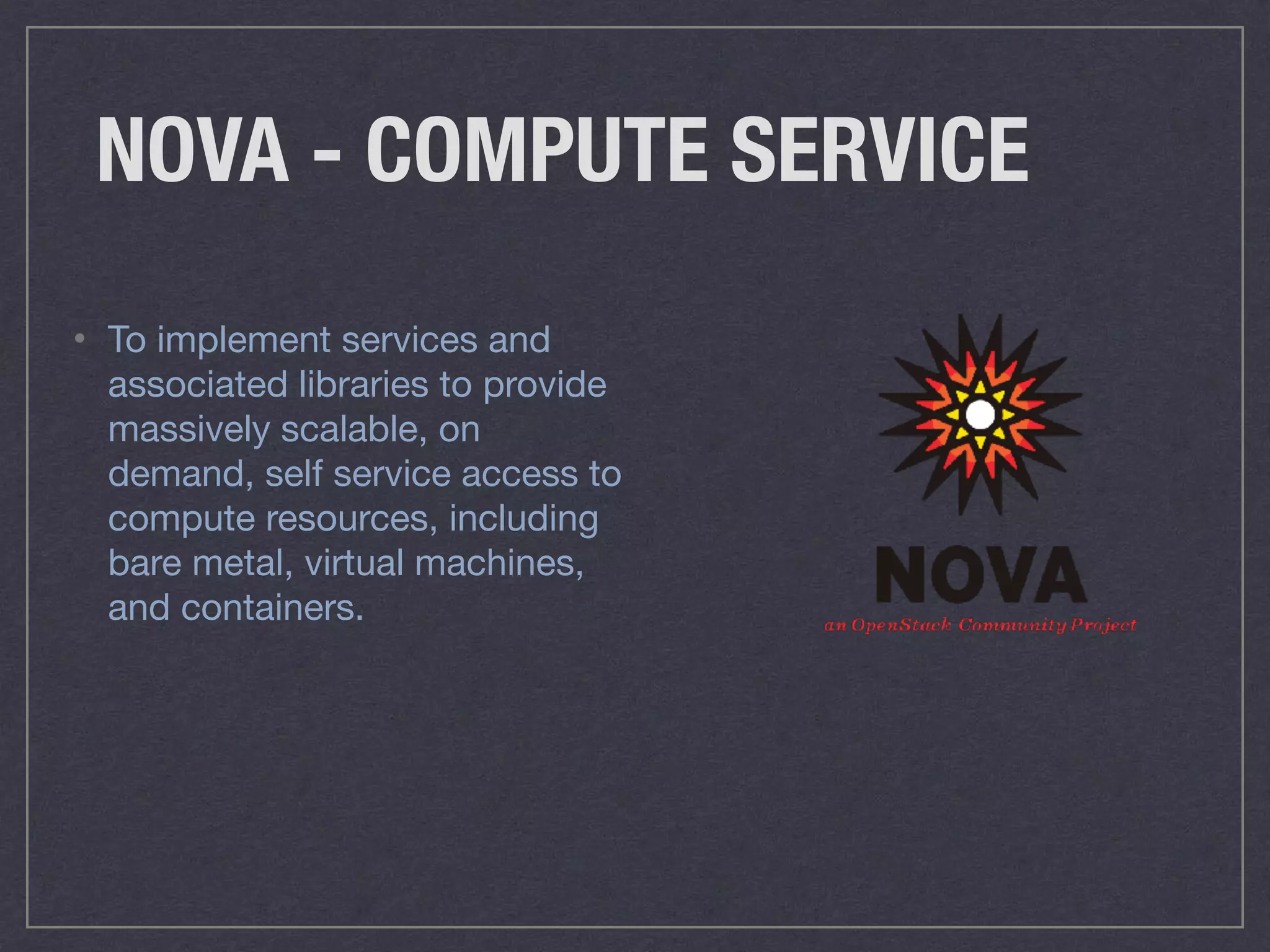 NOVA - COMPUTE SERVICE
• To implement services and
associated libraries to provide
massively scalable, on
demand, self service access to
compute resources, including
bare metal, virtual machines,
and containers.
 