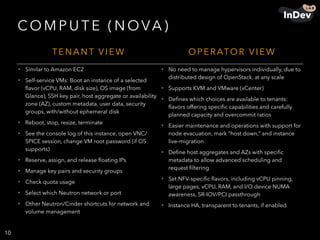 CO M P U T E ( N OVA )
10
T E N A N T V I E W O P E R ATO R V I E W
• Similar to Amazon EC2
• Self-service VMs: Boot an instance of a selected
ﬂavor (vCPU, RAM, disk size), OS image (from
Glance), SSH key pair, host aggregate or availability
zone (AZ), custom metadata, user data, security
groups, with/without ephemeral disk
• Reboot, stop, resize, terminate
• See the console log of this instance, open VNC/
SPICE session, change VM root password (if OS
supports)
• Reserve, assign, and release ﬂoating IPs
• Manage key pairs and security groups
• Check quota usage
• Select which Neutron network or port
• Other Neutron/Cinder shortcuts for network and
volume management
• No need to manage hypervisors individually, due to
distributed design of OpenStack, at any scale
• Supports KVM and VMware (vCenter)
• Deﬁnes which choices are available to tenants:
ﬂavors offering speciﬁc capabilities and carefully
planned capacity and overcommit ratios
• Easier maintenance and operations with support for
node evacuation, mark “host down,” and instance
live-migration
• Deﬁne host aggregates and AZs with speciﬁc
metadata to allow advanced scheduling and
request ﬁltering
• Set NFV-speciﬁc ﬂavors, including vCPU pinning,
large pages, vCPU, RAM, and I/O device NUMA
awareness, SR-IOV/PCI passthrough
• Instance HA, transparent to tenants, if enabled
 