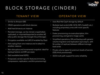 B LO C K STO R AG E ( C I N D E R )
16
T E N A N T V I E W O P E R ATO R V I E W
• Similar to Amazon EBS
• CRUD operations with block devices
• Add hard drives to an instance
• Persistent storage, can be cloned, snapshotted,
replicated, or imported/exported to another AZ
(also public storage like Google Cloud Storage)
• Encryption available via LUKS (if enabled by Ops)
• Hot-unplug from one instance and re-attach to
another instance
• Non-disruptive and incremental snapshot: ideal for
backup/restore and DR use cases
• QoS available (total IOPS)
• If exposed, vendor-speciﬁc features (mirroring,
compression, replication, and thin provisioning)
• Uses Red Hat Ceph storage by default
• Multiple back ends (LVM, iSCSI, NFS, ScaleIO, etc.)
including proprietary ones with more speciﬁc
features
• Faster provisioning via oversubscription, thin
provisioning, and generic image cache
• Simpliﬁed operations, DR and backup with generic
volume migration and replication (sync/async, with
N number of replicas) between different storage
back ends
• Private volume types for premium levels of service
(SSD, thick provisioned)
• iSCSI multi-path support for extra reliability
 