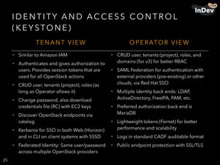 I D E N T I TY A N D ACC E S S CO N T R O L
( K E Y STO N E )
25
T E N A N T V I E W O P E R ATO R V I E W
• Similar to Amazon IAM
• Authenticates and gives authorization to
users. Provides session tokens that are
used for all OpenStack actions
• CRUD user, tenants (project), roles (as
long as Operator allows it)
• Change password, also download
credentials ﬁle (RC) with EC2 keys
• Discover OpenStack endpoints via
catalog
• Kerberos for SSO in both Web (Horizon)
and in CLI on client systems with SSSD
• Federated Identity: Same user/password
across multiple OpenStack providers
• CRUD user, tenants (project), roles, and
domains (for v3) for better RBAC
• SAML Federation for authentication with
external providers (pre-existing) or other
clouds, via Red Hat SSO
• Multiple identity back ends: LDAP,
ActiveDirectory, FreeIPA, PAM, etc.
• Preferred authorization back end is
MariaDB
• Lightweight tokens (Fernet) for better
performance and scalability
• Logs in standard CADF auditable format
• Public endpoint protection with SSL/TLS
 