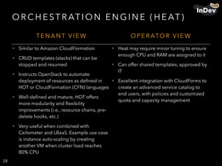 O R C H E ST R AT I O N E N G I N E ( H E AT )
28
T E N A N T V I E W O P E R ATO R V I E W
• Similar to Amazon CloudFormation
• CRUD templates (stacks) that can be
stopped and resumed
• Instructs OpenStack to automate
deployment of resources as deﬁned in
HOT or CloudFormation (CFN) languages
• Well-deﬁned and mature, HOT offers
more modularity and ﬂexibility
improvements (i.e., resource chains, pre-
delete hooks, etc.)
• Very useful when combined with
Ceilometer and LBaaS. Example use case
is instance auto-scaling by creating
another VM when cluster load reaches
80% CPU
• Heat may require minor tuning to ensure
enough CPU and RAM are assigned to it
• Can offer shared templates, approved by
IT
• Excellent integration with CloudForms to
create an advanced service catalog to
end users, with policies and customized
quota and capacity management
 