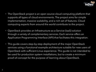 • The OpenStack project is an open source cloud computing platform that
supports all types of cloud environments. The project aims for simple
implementation, massive scalability, and a rich set of features. Cloud
computing experts from around the world contribute to the project.
• OpenStack provides an Infrastructure-as-a-Service (IaaS) solution
through a variety of complementary services. Each service offers an
Application Programming Interface (API) that facilitates this integration.
• This guide covers step-by-step deployment of the major OpenStack
services using a functional example architecture suitable for new users of
OpenStack with sufﬁcient Linux experience. This guide is not intended to
be used for production system installations, but to create a minimum
proof-of-concept for the purpose of learning about OpenStack.
3
 
