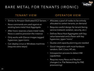 B A R E M E TA L F O R T E N A N T S ( I R O N I C )
34
T E N A N T V I E W O P E R ATO R V I E W
• Similar to Amazon Dedicated EC2 Servers
• Nova commands are used against an
existing bare-metal Host Aggregate
• After Ironic reserves a bare-metal node,
Nova is used to provision the instance
• Only works with Glance images tagged
hypervisor_type=ironic
• Can deploy Linux or Windows machines
(requires extra steps)
• Allocates a pool of nodes to be entirely
allocated to certain tenants, on demand
• Requires careful design for tenant-facing
service (network isolation, security, etc.)
• Deﬁnes Nova Host Aggregates with key-
value baremetal and a ﬂavor with key
hypervisor_type="ironic"
• Quotas and capacity planning are needed
• Good integration with most hardware
vendors: Dell, Cisco, HP, etc.
• Introspection process to detect HW
capabilities
• Requires many Nova and Neutron
changes (i.e. Flat Networking for PXE
provisioning)
 