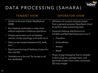 DATA P R O C E S S I N G ( S A H A R A )
39
T E N A N T V I E W O P E R ATO R V I E W
• Similar to Amazon Elastic MapReduce
(EMR)
• Run Hadoop workloads in a few clicks
without expertise in Hadoop operations
• Simple parameters such as Hadoop
version, cluster topology, and node count
• Data can be hosted elsewhere (S3, Swift,
etc.)
• Rapid provisioning of Hadoop clusters for
Dev and QA
• “Analytics-as-a-Service" for bursty or ad
hoc workloads
• Utilization of unused compute power
from a general-purpose OpenStack cloud
to perform data processing tasks
• Supports Hadoop distributions on
CentOS and Red Hat Enterprise Linux 7:
• Cloudera
• HortonWorks
• Ambari
• MapR
• Plugin Image Packaging Tool to validate
custom plug-ins, package them, and
generate clusters from clean, versioned,
OS-only images
 
