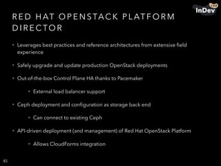 R E D H AT O P E N STAC K P L AT F O R M
D I R E C TO R
• Leverages best practices and reference architectures from extensive ﬁeld
experience
• Safely upgrade and update production OpenStack deployments
• Out-of-the-box Control Plane HA thanks to Pacemaker
• External load balancer support
• Ceph deployment and conﬁguration as storage back end
• Can connect to existing Ceph
• API-driven deployment (and management) of Red Hat OpenStack Platform
• Allows CloudForms integration
45
 
