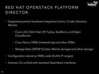 R E D H AT O P E N STAC K P L AT F O R M
D I R E C TO R
• Supported partner hardware integration (Ironic, Cinder, Neutron,
Manila)
• Cisco UCS, Dell, Intel, HP, Fujitsu, SeaMicro, and Open
CloudServer
• Cisco Nexus 1000v (networking) and other SDNs
• Netapp Data ONTAP (Cinder, Manila storage) and other storage
• Conﬁguration stored as YAML code (VLAN, IP ranges)
• Director CLI uniﬁed with standard OpenStack interfaces
46
 