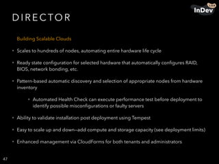 D I R E C TO R
Building Scalable Clouds
• Scales to hundreds of nodes, automating entire hardware life cycle
• Ready state conﬁguration for selected hardware that automatically conﬁgures RAID,
BIOS, network bonding, etc.
• Pattern-based automatic discovery and selection of appropriate nodes from hardware
inventory
• Automated Health Check can execute performance test before deployment to
identify possible misconﬁgurations or faulty servers
• Ability to validate installation post deployment using Tempest
• Easy to scale up and down—add compute and storage capacity (see deployment limits)
• Enhanced management via CloudForms for both tenants and administrators
47
 