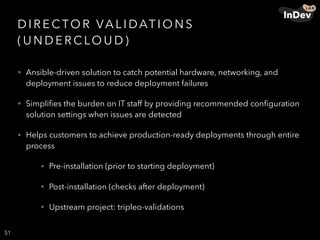 D I R E C TO R VA L I DAT I O N S
( U N D E R C LO U D )
• Ansible-driven solution to catch potential hardware, networking, and
deployment issues to reduce deployment failures
• Simpliﬁes the burden on IT staff by providing recommended conﬁguration
solution settings when issues are detected
• Helps customers to achieve production-ready deployments through entire
process
• Pre-installation (prior to starting deployment)
• Post-installation (checks after deployment)
• Upstream project: tripleo-validations
51
 