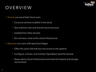 OV E RV I E W
• Tenants are actual IaaS cloud users
• Consume services enabled in the cloud
• See only their own and shared cloud resources
• Isolated from other tenants
• Do not have a view to the cloud infrastructure
• Operators are users with special privileges
• Often the same role that has root access to the systems
• Conﬁgure, monitor, and maintain OpenStack cloud for tenants
• Aware about cloud infrastructure and external network and storage
environment
7
 