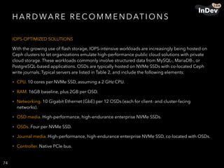 H A R D WA R E R E CO M M E N DAT I O N S
IOPS-OPTIMIZED SOLUTIONS
With the growing use of ﬂash storage, IOPS-intensive workloads are increasingly being hosted on
Ceph clusters to let organizations emulate high-performance public cloud solutions with private
cloud storage. These workloads commonly involve structured data from MySQL-, MariaDB-, or
PostgreSQL-based applications. OSDs are typically hosted on NVMe SSDs with co-located Ceph
write journals. Typical servers are listed in Table 2, and include the following elements:
• CPU. 10 cores per NVMe SSD, assuming a 2 GHz CPU.
• RAM. 16GB baseline, plus 2GB per OSD.
• Networking. 10 Gigabit Ethernet (GbE) per 12 OSDs (each for client- and cluster-facing
networks).
• OSD media. High-performance, high-endurance enterprise NVMe SSDs.
• OSDs. Four per NVMe SSD.
• Journal media. High-performance, high-endurance enterprise NVMe SSD, co-located with OSDs.
• Controller. Native PCIe bus.
74
 