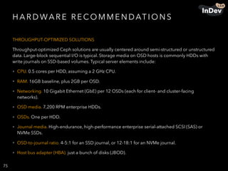 H A R D WA R E R E CO M M E N DAT I O N S
THROUGHPUT-OPTIMIZED SOLUTIONS
Throughput-optimized Ceph solutions are usually centered around semi-structured or unstructured
data. Large-block sequential I/O is typical. Storage media on OSD hosts is commonly HDDs with
write journals on SSD-based volumes. Typical server elements include:
• CPU. 0.5 cores per HDD, assuming a 2 GHz CPU.
• RAM. 16GB baseline, plus 2GB per OSD.
• Networking. 10 Gigabit Ethernet (GbE) per 12 OSDs (each for client- and cluster-facing
networks).
• OSD media. 7,200 RPM enterprise HDDs.
• OSDs. One per HDD.
• Journal media. High-endurance, high-performance enterprise serial-attached SCSI (SAS) or
NVMe SSDs.
• OSD-to-journal ratio. 4-5:1 for an SSD journal, or 12-18:1 for an NVMe journal.
• Host bus adapter (HBA). just a bunch of disks (JBOD).
75
 