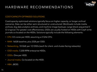 H A R D WA R E R E CO M M E N DAT I O N S
COST/CAPACITY-OPTIMIZED SOLUTIONS
Cost/capacity-optimized solutions typically focus on higher capacity, or longer archival
scenarios. Data can be either semi-structured or unstructured. Workloads include media
archives, big data analytics archives, and machine image backups. Large-block sequential I/
O is typical. For greater cost effectiveness, OSDs are usually hosted on HDDs with Ceph write
journals co-located on the HDDs. Solutions typically include the following elements:
• CPU. 0.5 cores per HDD, assuming a 2 GHz CPU.
• RAM. 16GB baseline, plus 2GB per OSD.
• Networking. 10 GbE per 12 OSDs (each for client- and cluster-facing networks).
• OSD media. 7,200 RPM enterprise HDDs.
• OSDs. One per HDD.
• Journal media. Co-located on the HDD.
• HBA. JBOD.
76
 