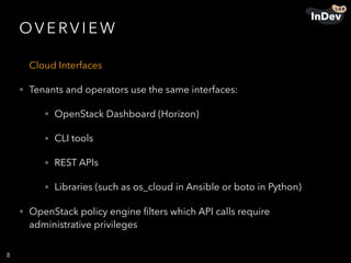 OV E RV I E W
Cloud Interfaces
• Tenants and operators use the same interfaces:
• OpenStack Dashboard (Horizon)
• CLI tools
• REST APIs
• Libraries (such as os_cloud in Ansible or boto in Python)
• OpenStack policy engine ﬁlters which API calls require
administrative privileges
8
 