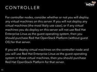 CO N T R O L L E R
For controller nodes, consider whether or not you will deploy
any virtual machines on this server. If you will not deploy any
virtual machines (the most likely use case), or if any virtual
machines you do deploy on this server will not use Red Hat
Enterprise Linux as the guest operating system, then you
should purchase Red Hat OpenStack Platform (without guest
OS) for that server.
If you will deploy virtual machines on the controller node and
you will use Red Hat Enterprise Linux as the guest operating
system in those virtual machines, then you should purchase
Red Hat OpenStack Platform for that server.
85
 