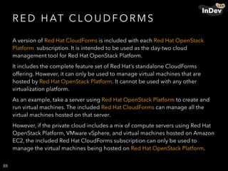 R E D H AT C LO U D F O R M S
A version of Red Hat CloudForms is included with each Red Hat OpenStack
Platform subscription. It is intended to be used as the day-two cloud
management tool for Red Hat OpenStack Platform.
It includes the complete feature set of Red Hat’s standalone CloudForms
offering. However, it can only be used to manage virtual machines that are
hosted by Red Hat OpenStack Platform. It cannot be used with any other
virtualization platform.
As an example, take a server using Red Hat OpenStack Platform to create and
run virtual machines. The included Red Hat CloudForms can manage all the
virtual machines hosted on that server.
However, if the private cloud includes a mix of compute servers using Red Hat
OpenStack Platform, VMware vSphere, and virtual machines hosted on Amazon
EC2, the included Red Hat CloudForms subscription can only be used to
manage the virtual machines being hosted on Red Hat OpenStack Platform.
88
 