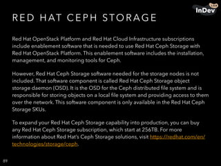 R E D H AT C E P H STO R AG E
Red Hat OpenStack Platform and Red Hat Cloud Infrastructure subscriptions
include enablement software that is needed to use Red Hat Ceph Storage with
Red Hat OpenStack Platform. This enablement software includes the installation,
management, and monitoring tools for Ceph.
However, Red Hat Ceph Storage software needed for the storage nodes is not
included. That software component is called Red Hat Ceph Storage object
storage daemon (OSD). It is the OSD for the Ceph distributed ﬁle system and is
responsible for storing objects on a local ﬁle system and providing access to them
over the network. This software component is only available in the Red Hat Ceph
Storage SKUs.
To expand your Red Hat Ceph Storage capability into production, you can buy
any Red Hat Ceph Storage subscription, which start at 256TB. For more
information about Red Hat’s Ceph Storage solutions, visit https://redhat.com/en/
technologies/storage/ceph.
89
 