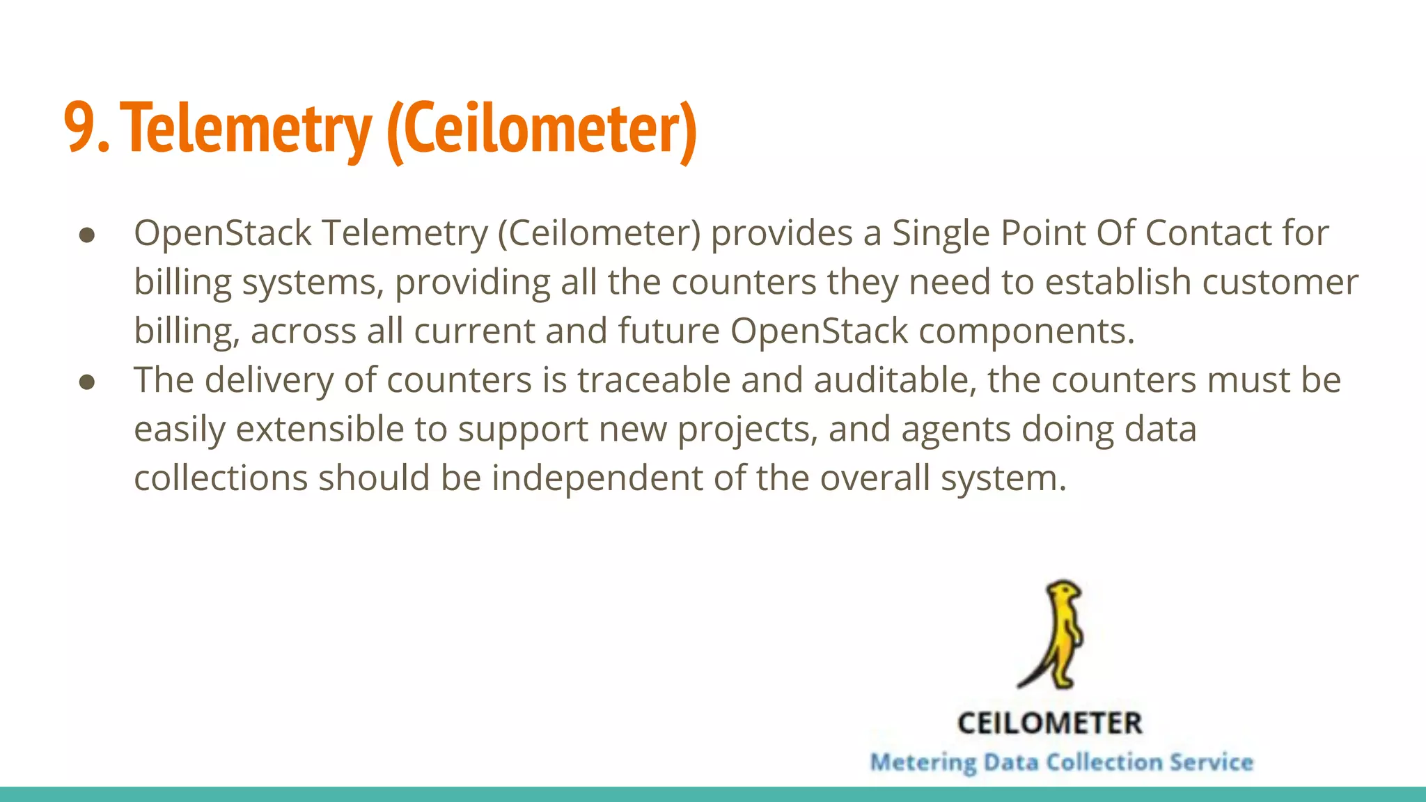 9.Telemetry (Ceilometer)
● OpenStack Telemetry (Ceilometer) provides a Single Point Of Contact for
billing systems, providing all the counters they need to establish customer
billing, across all current and future OpenStack components.
● The delivery of counters is traceable and auditable, the counters must be
easily extensible to support new projects, and agents doing data
collections should be independent of the overall system.
 