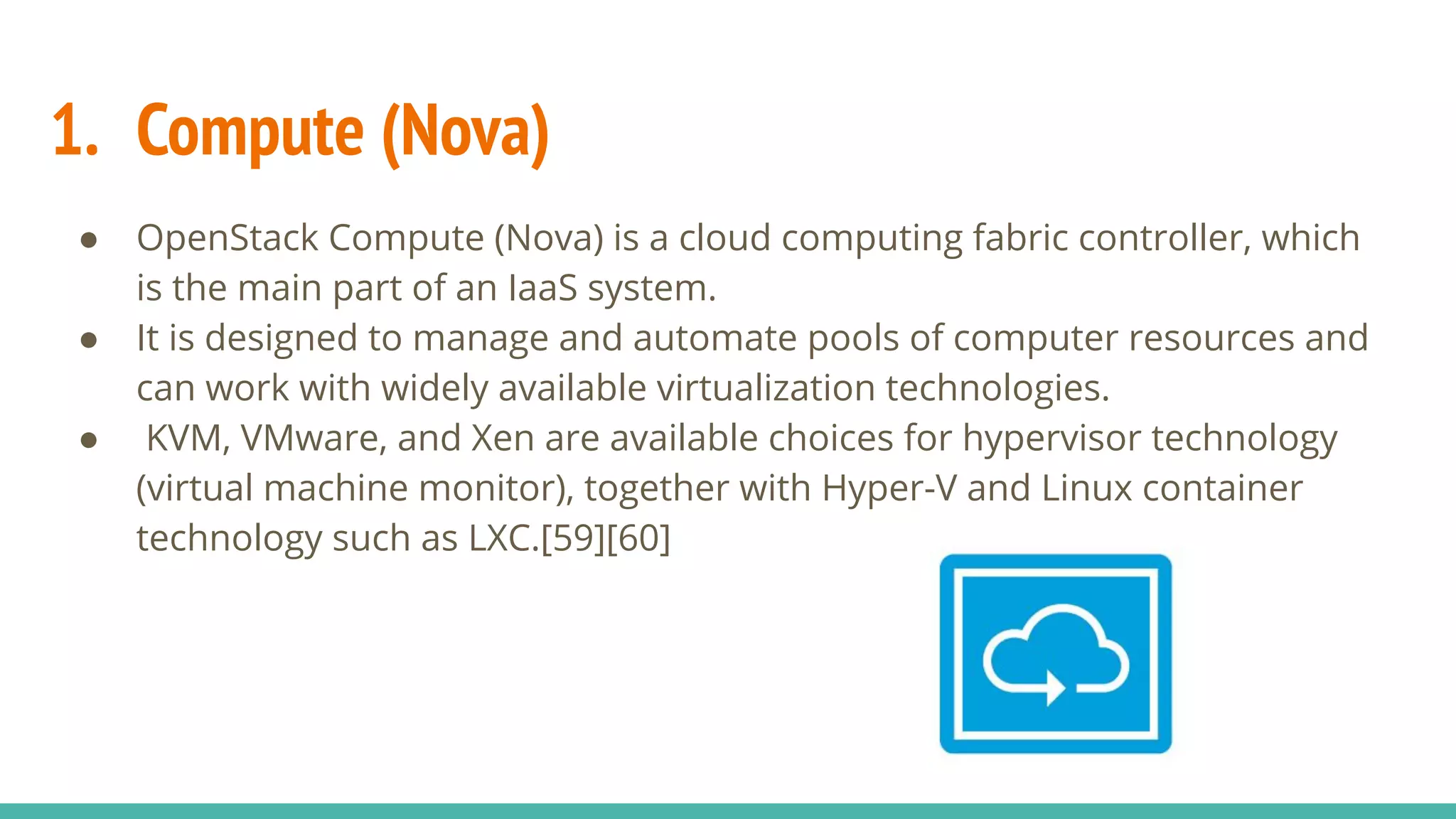 1. Compute (Nova)
● OpenStack Compute (Nova) is a cloud computing fabric controller, which
is the main part of an IaaS system.
● It is designed to manage and automate pools of computer resources and
can work with widely available virtualization technologies.
● KVM, VMware, and Xen are available choices for hypervisor technology
(virtual machine monitor), together with Hyper-V and Linux container
technology such as LXC.[59][60]
 